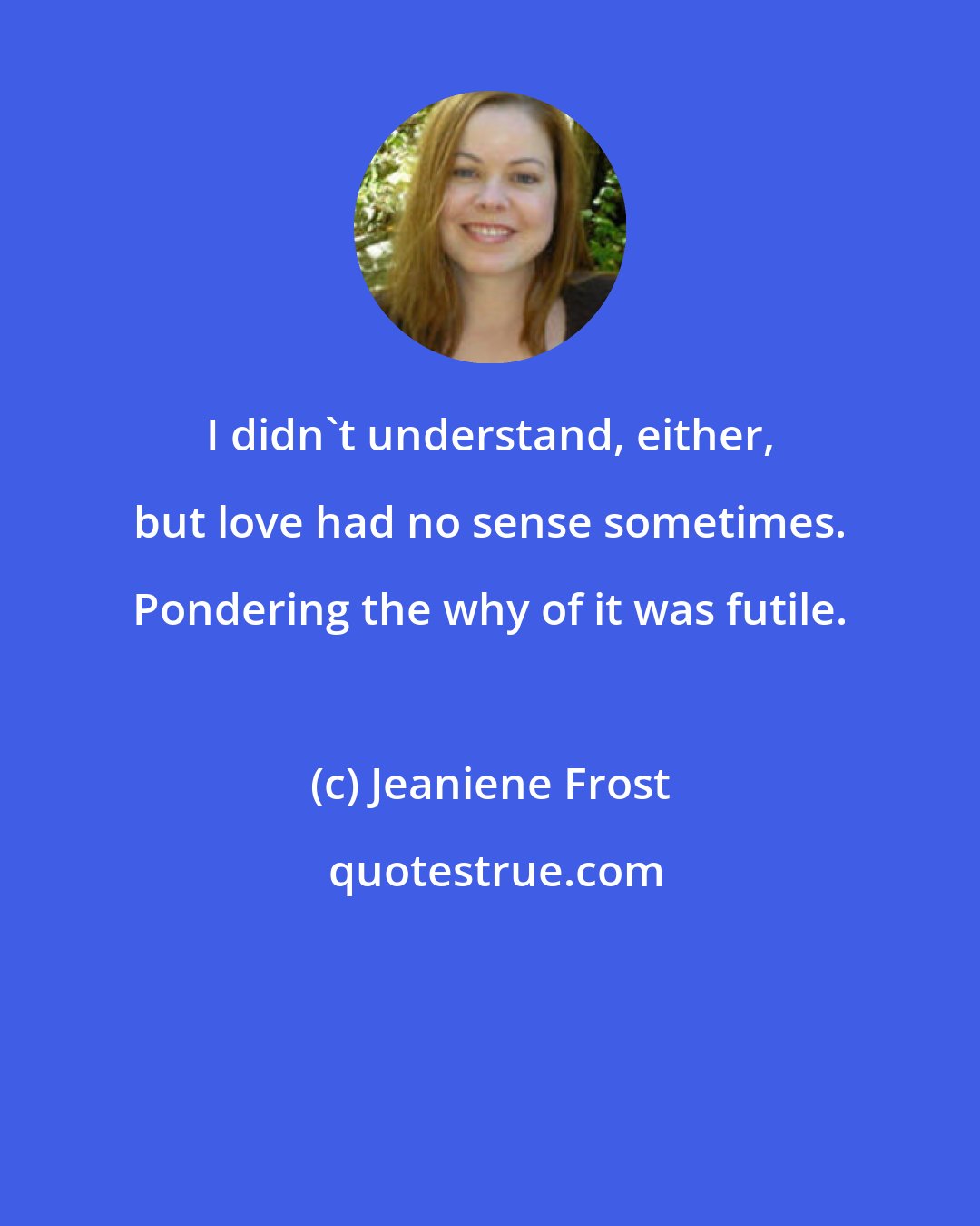 Jeaniene Frost: I didn't understand, either, but love had no sense sometimes. Pondering the why of it was futile.