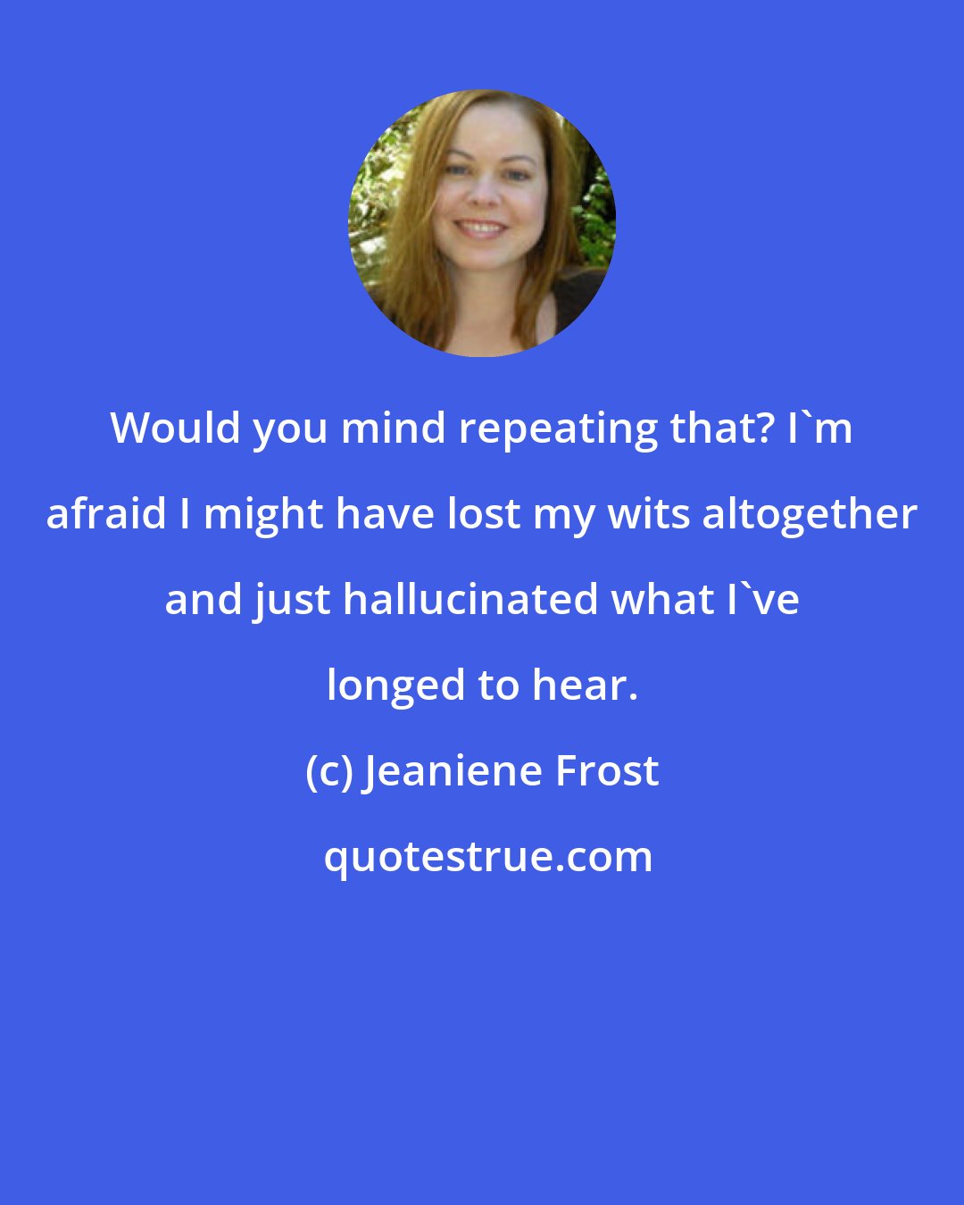 Jeaniene Frost: Would you mind repeating that? I'm afraid I might have lost my wits altogether and just hallucinated what I've longed to hear.