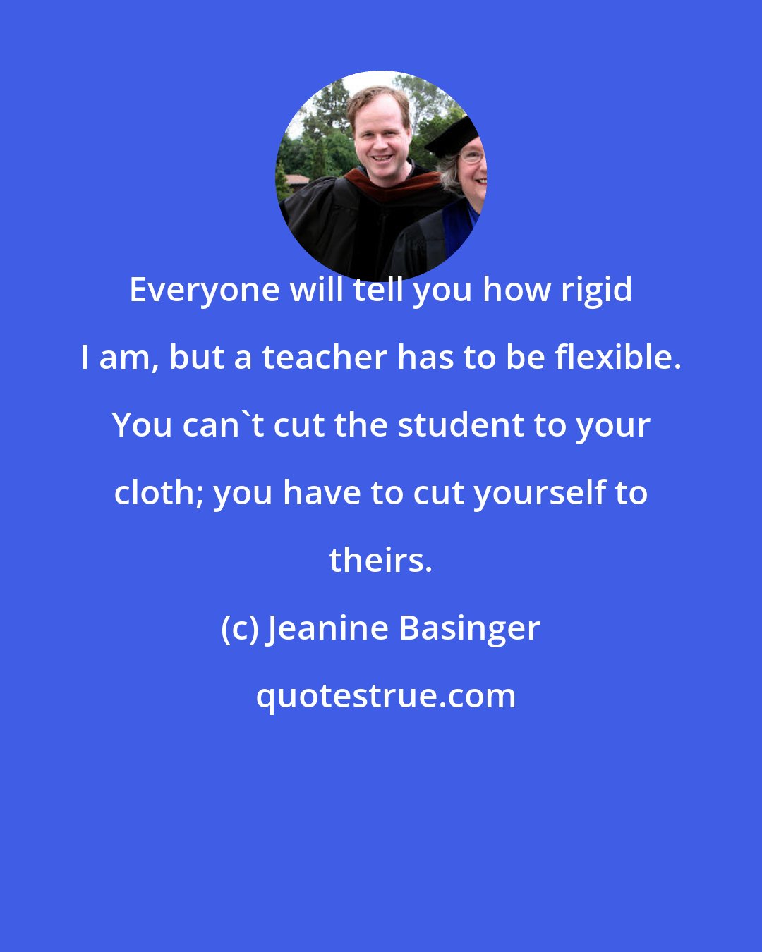 Jeanine Basinger: Everyone will tell you how rigid I am, but a teacher has to be flexible. You can't cut the student to your cloth; you have to cut yourself to theirs.