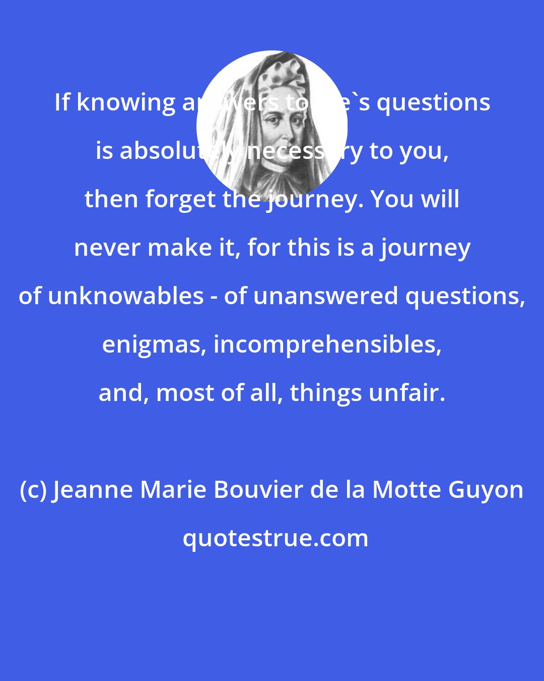 Jeanne Marie Bouvier de la Motte Guyon: If knowing answers to life's questions is absolutely necessary to you, then forget the journey. You will never make it, for this is a journey of unknowables - of unanswered questions, enigmas, incomprehensibles, and, most of all, things unfair.