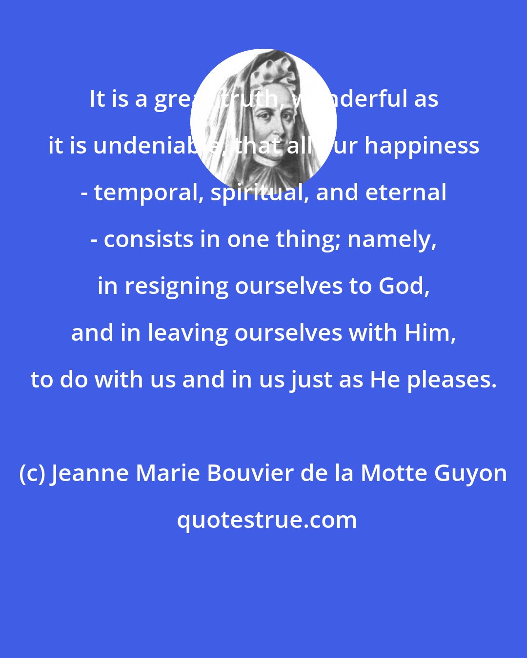 Jeanne Marie Bouvier de la Motte Guyon: It is a great truth, wonderful as it is undeniable, that all our happiness - temporal, spiritual, and eternal - consists in one thing; namely, in resigning ourselves to God, and in leaving ourselves with Him, to do with us and in us just as He pleases.