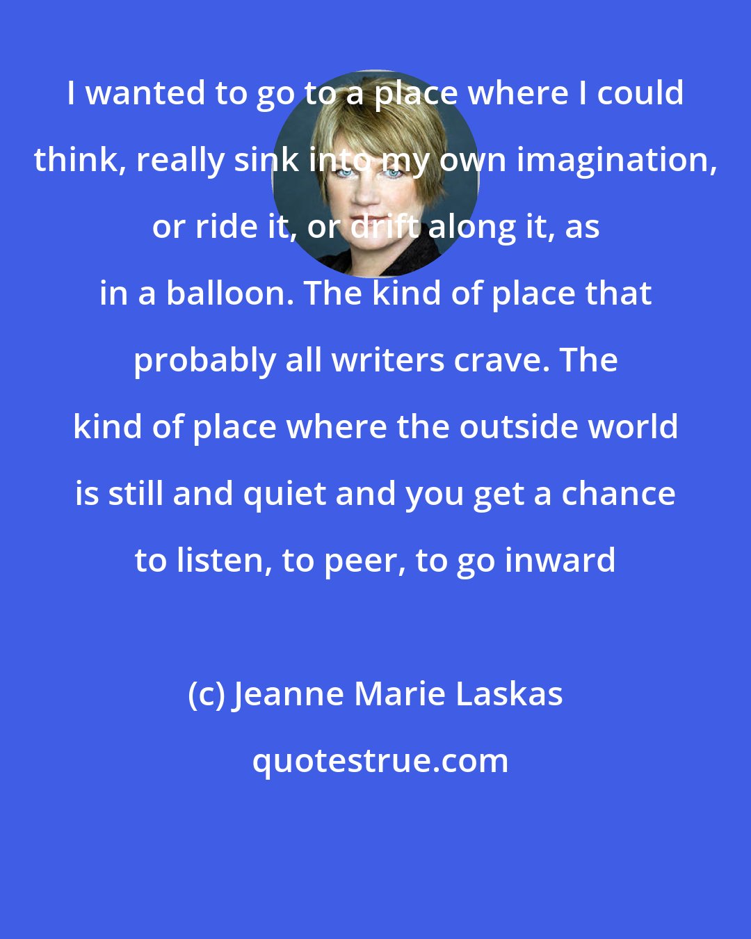 Jeanne Marie Laskas: I wanted to go to a place where I could think, really sink into my own imagination, or ride it, or drift along it, as in a balloon. The kind of place that probably all writers crave. The kind of place where the outside world is still and quiet and you get a chance to listen, to peer, to go inward
