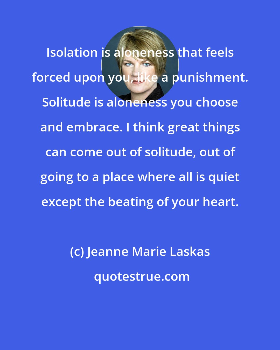 Jeanne Marie Laskas: Isolation is aloneness that feels forced upon you, like a punishment. Solitude is aloneness you choose and embrace. I think great things can come out of solitude, out of going to a place where all is quiet except the beating of your heart.