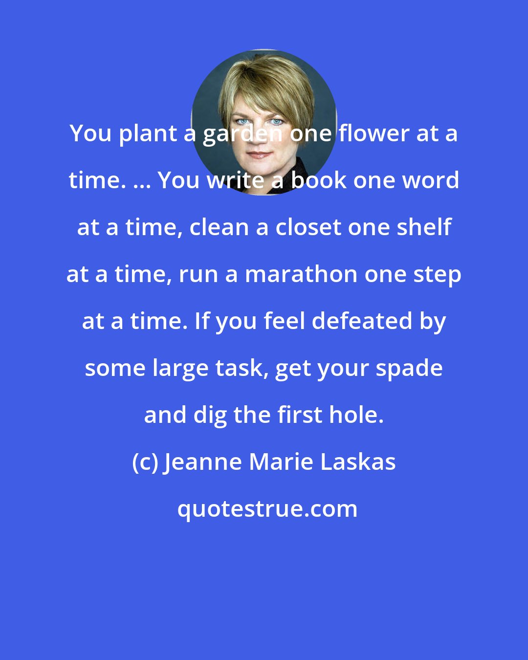 Jeanne Marie Laskas: You plant a garden one flower at a time. ... You write a book one word at a time, clean a closet one shelf at a time, run a marathon one step at a time. If you feel defeated by some large task, get your spade and dig the first hole.