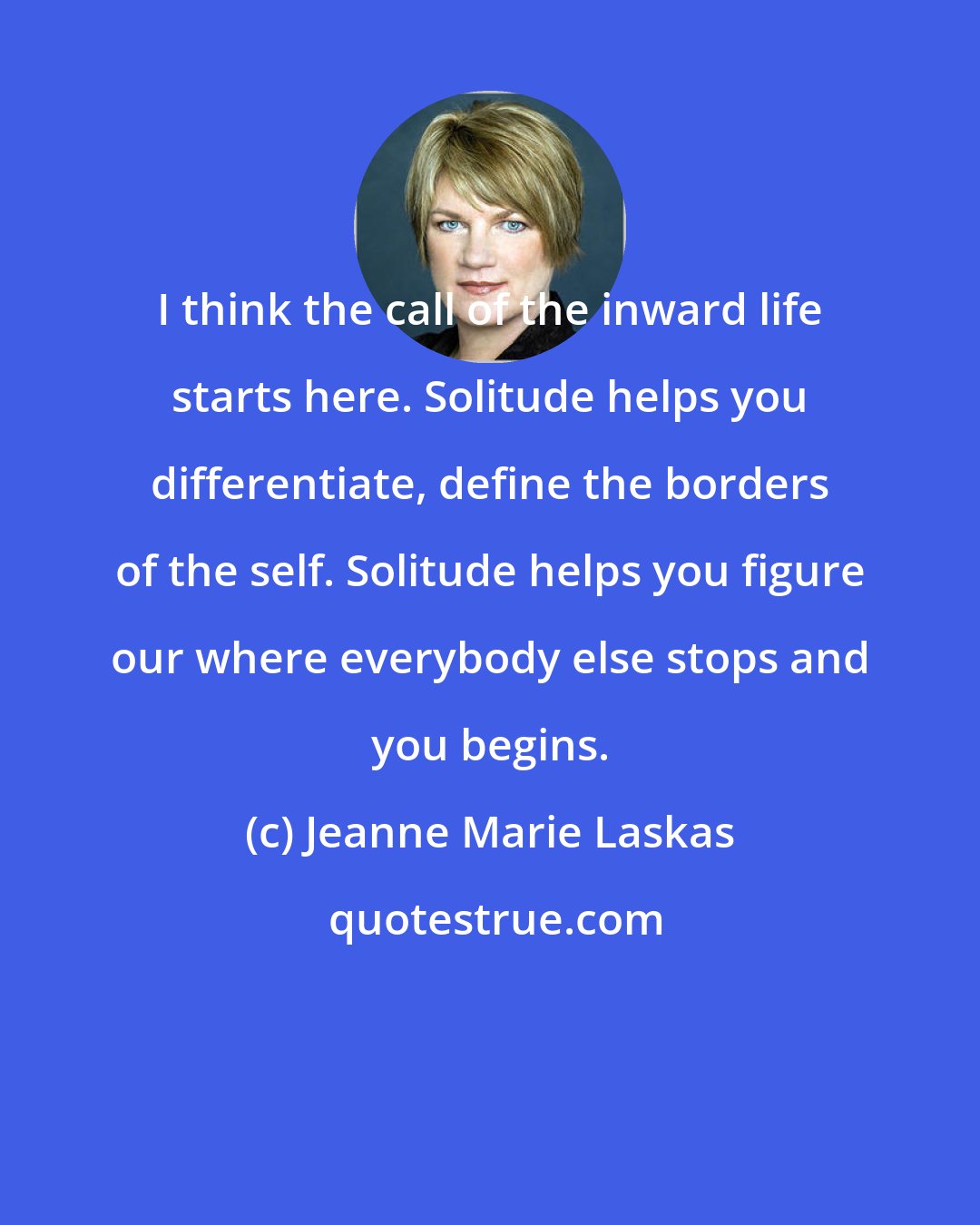 Jeanne Marie Laskas: I think the call of the inward life starts here. Solitude helps you differentiate, define the borders of the self. Solitude helps you figure our where everybody else stops and you begins.