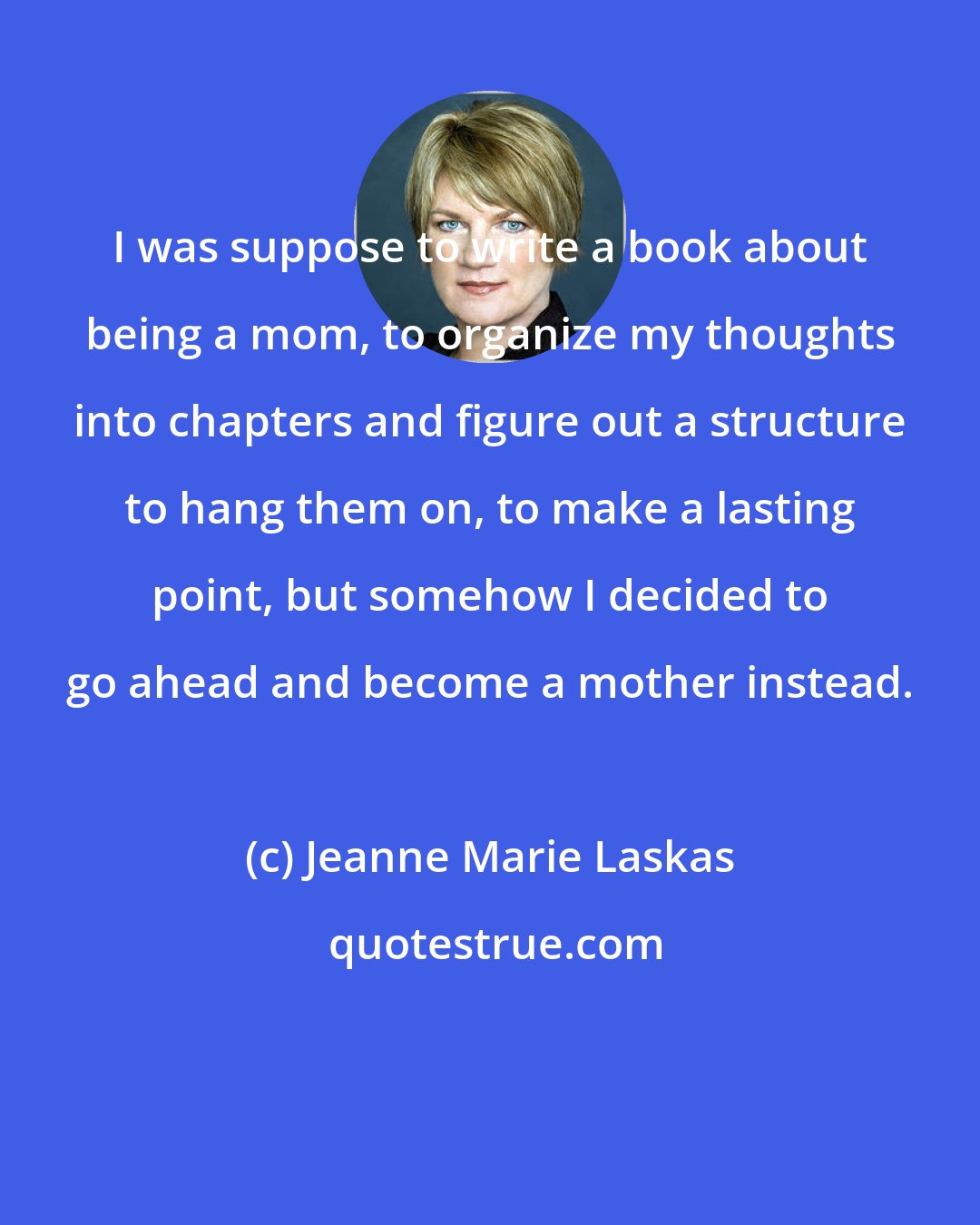 Jeanne Marie Laskas: I was suppose to write a book about being a mom, to organize my thoughts into chapters and figure out a structure to hang them on, to make a lasting point, but somehow I decided to go ahead and become a mother instead.
