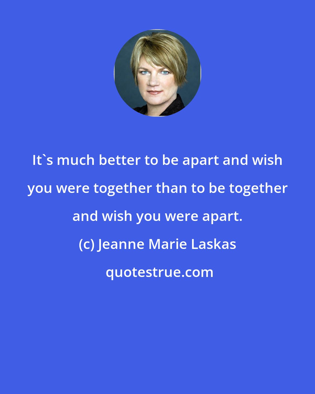 Jeanne Marie Laskas: It's much better to be apart and wish you were together than to be together and wish you were apart.
