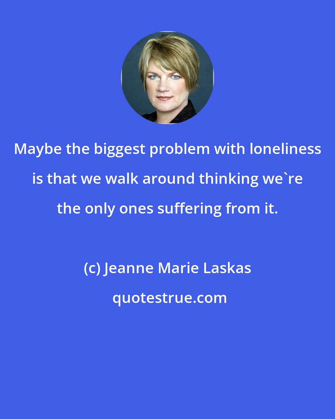 Jeanne Marie Laskas: Maybe the biggest problem with loneliness is that we walk around thinking we're the only ones suffering from it.