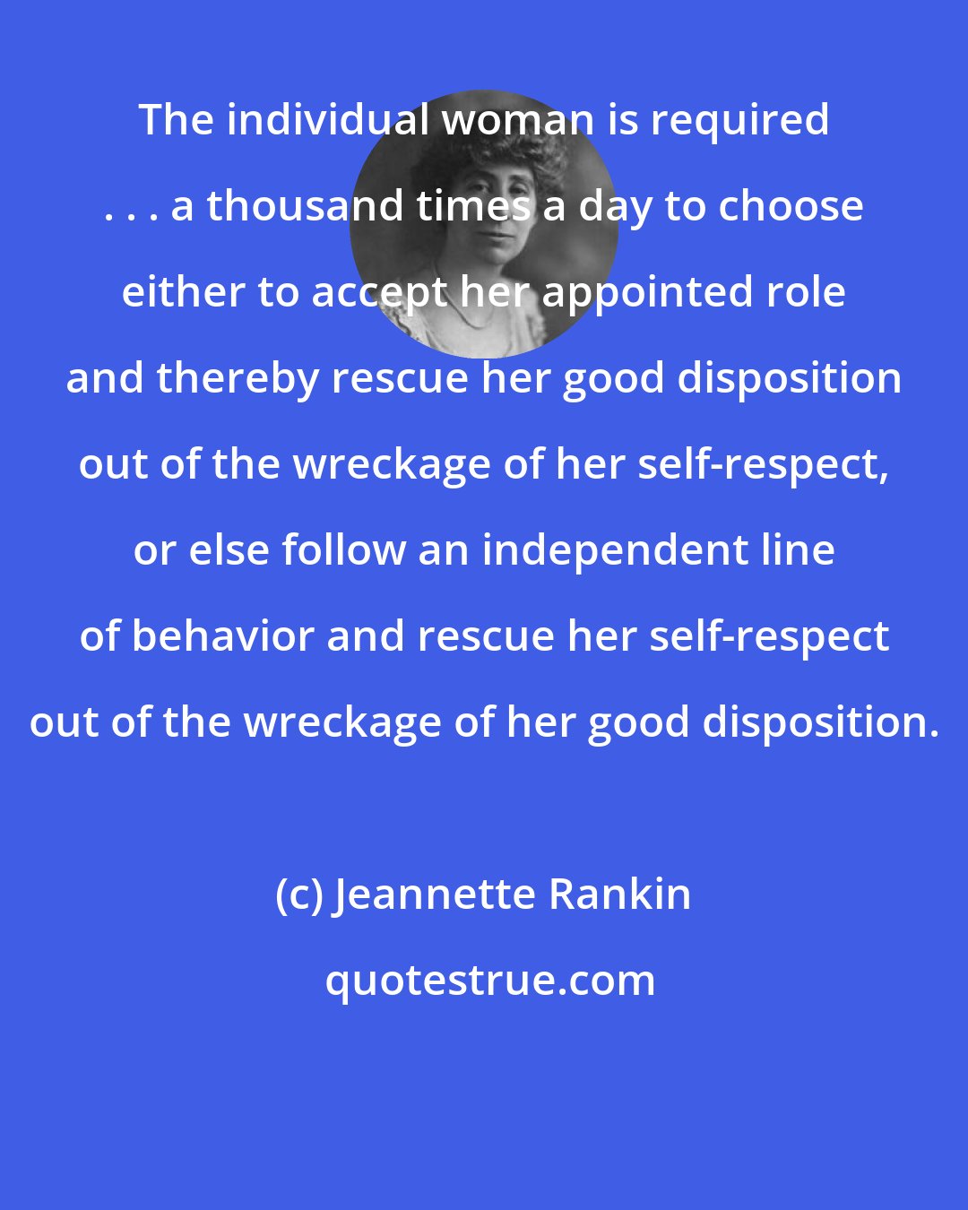 Jeannette Rankin: The individual woman is required . . . a thousand times a day to choose either to accept her appointed role and thereby rescue her good disposition out of the wreckage of her self-respect, or else follow an independent line of behavior and rescue her self-respect out of the wreckage of her good disposition.