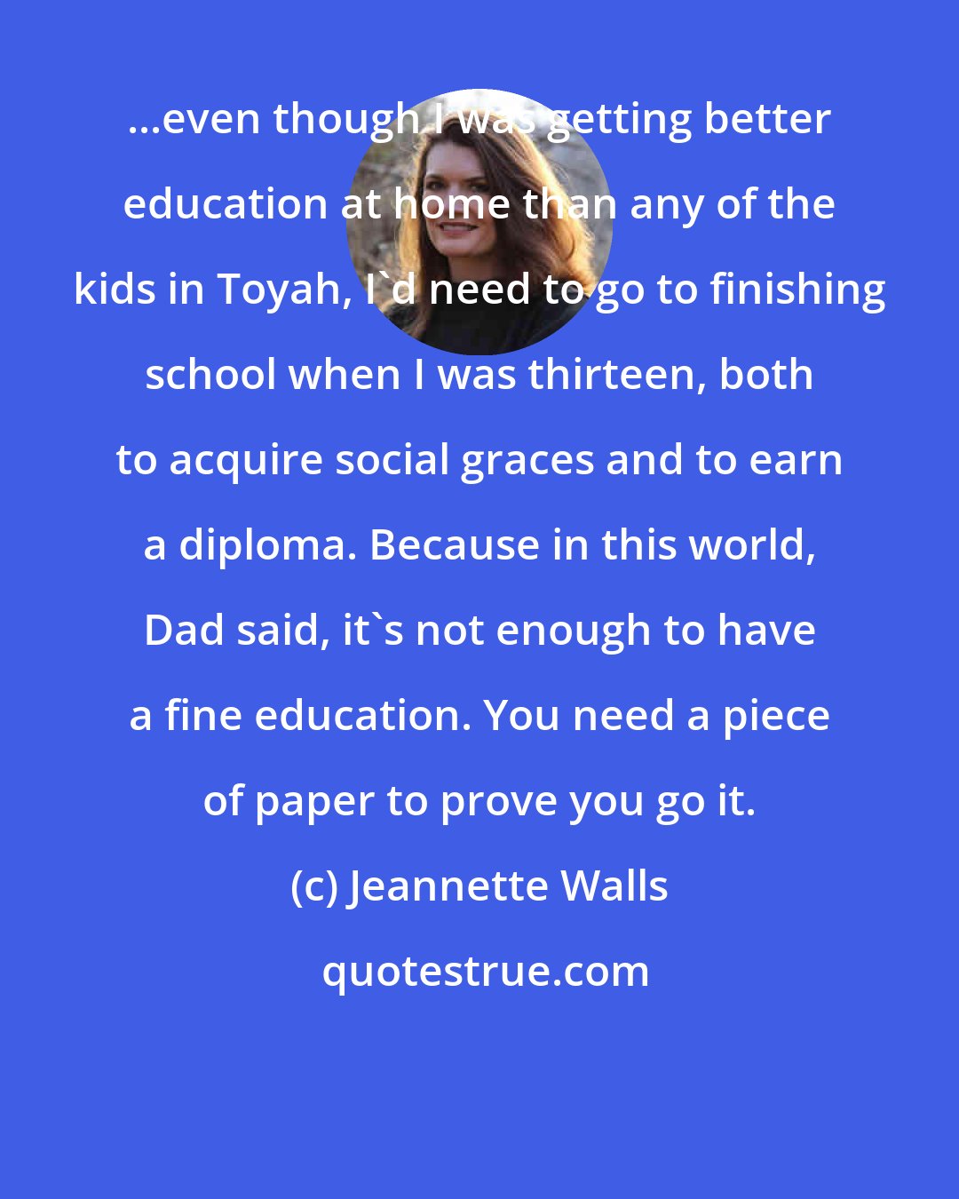 Jeannette Walls: ...even though I was getting better education at home than any of the kids in Toyah, I'd need to go to finishing school when I was thirteen, both to acquire social graces and to earn a diploma. Because in this world, Dad said, it's not enough to have a fine education. You need a piece of paper to prove you go it.