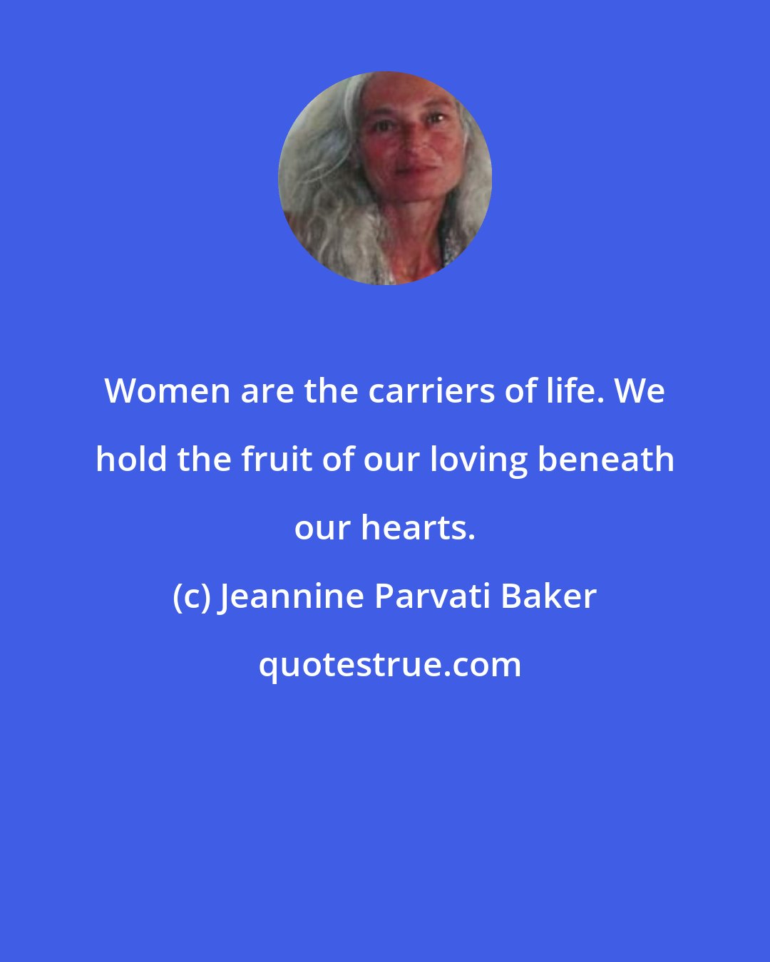 Jeannine Parvati Baker: Women are the carriers of life. We hold the fruit of our loving beneath our hearts.