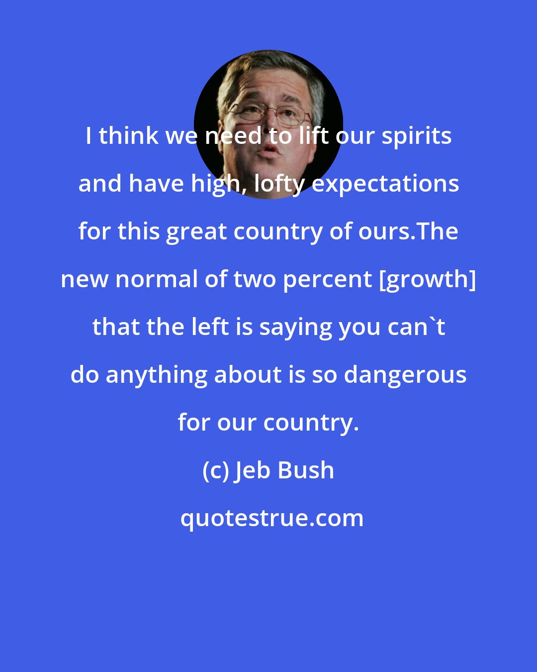 Jeb Bush: I think we need to lift our spirits and have high, lofty expectations for this great country of ours.The new normal of two percent [growth] that the left is saying you can't do anything about is so dangerous for our country.