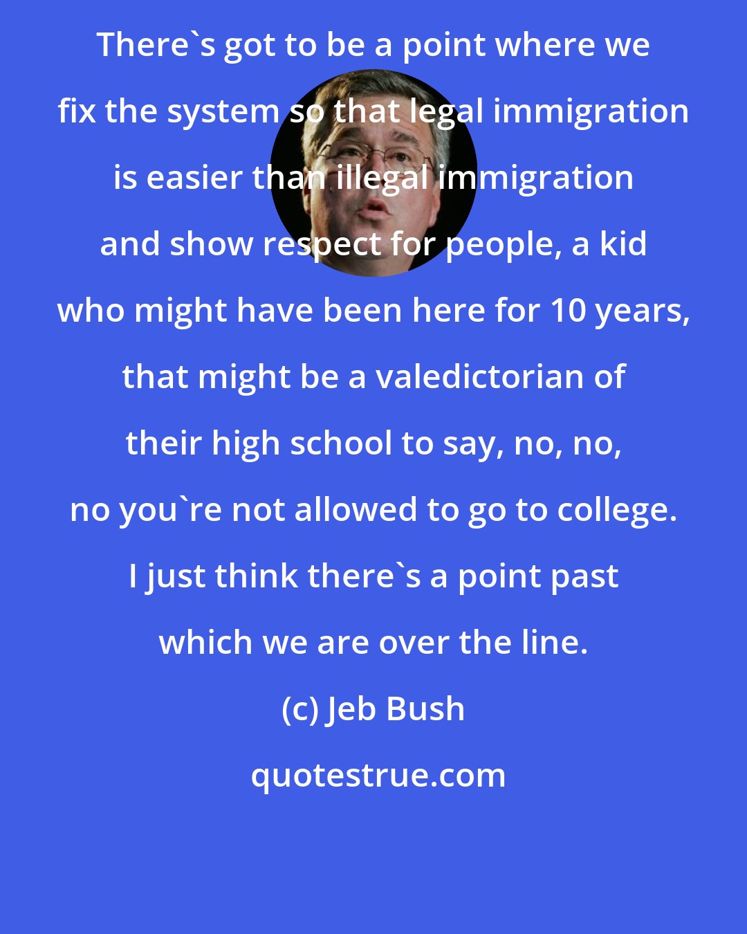 Jeb Bush: There's got to be a point where we fix the system so that legal immigration is easier than illegal immigration and show respect for people, a kid who might have been here for 10 years, that might be a valedictorian of their high school to say, no, no, no you're not allowed to go to college. I just think there's a point past which we are over the line.