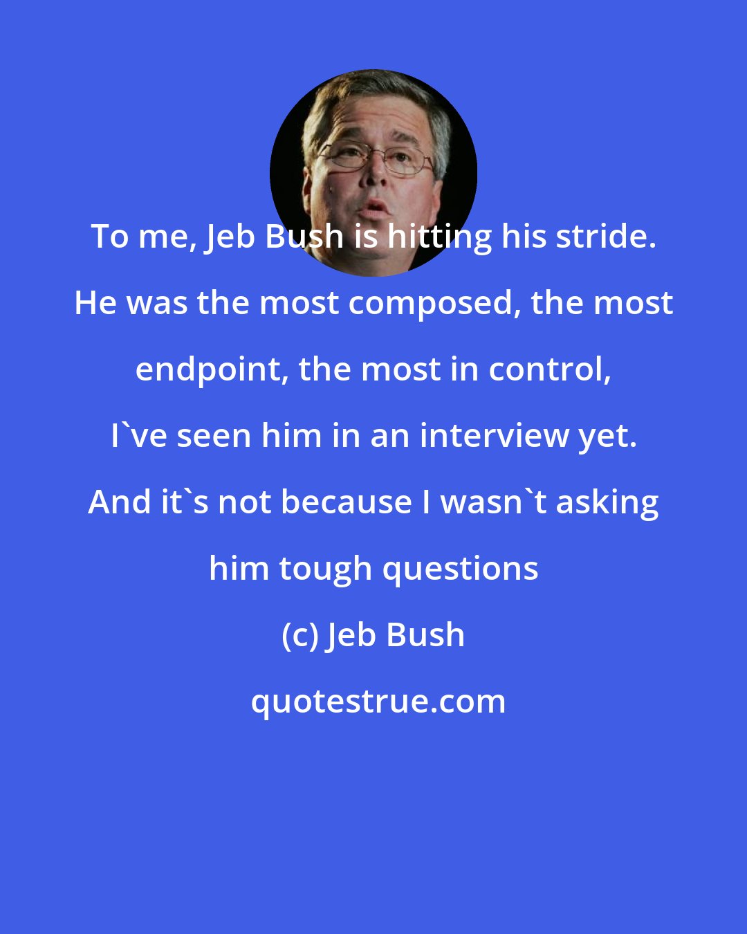 Jeb Bush: To me, Jeb Bush is hitting his stride. He was the most composed, the most endpoint, the most in control, I've seen him in an interview yet. And it's not because I wasn't asking him tough questions