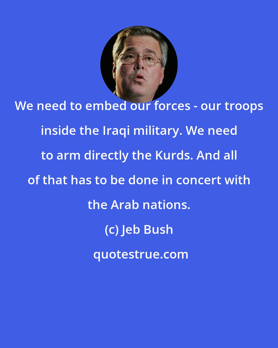 Jeb Bush: We need to embed our forces - our troops inside the Iraqi military. We need to arm directly the Kurds. And all of that has to be done in concert with the Arab nations.