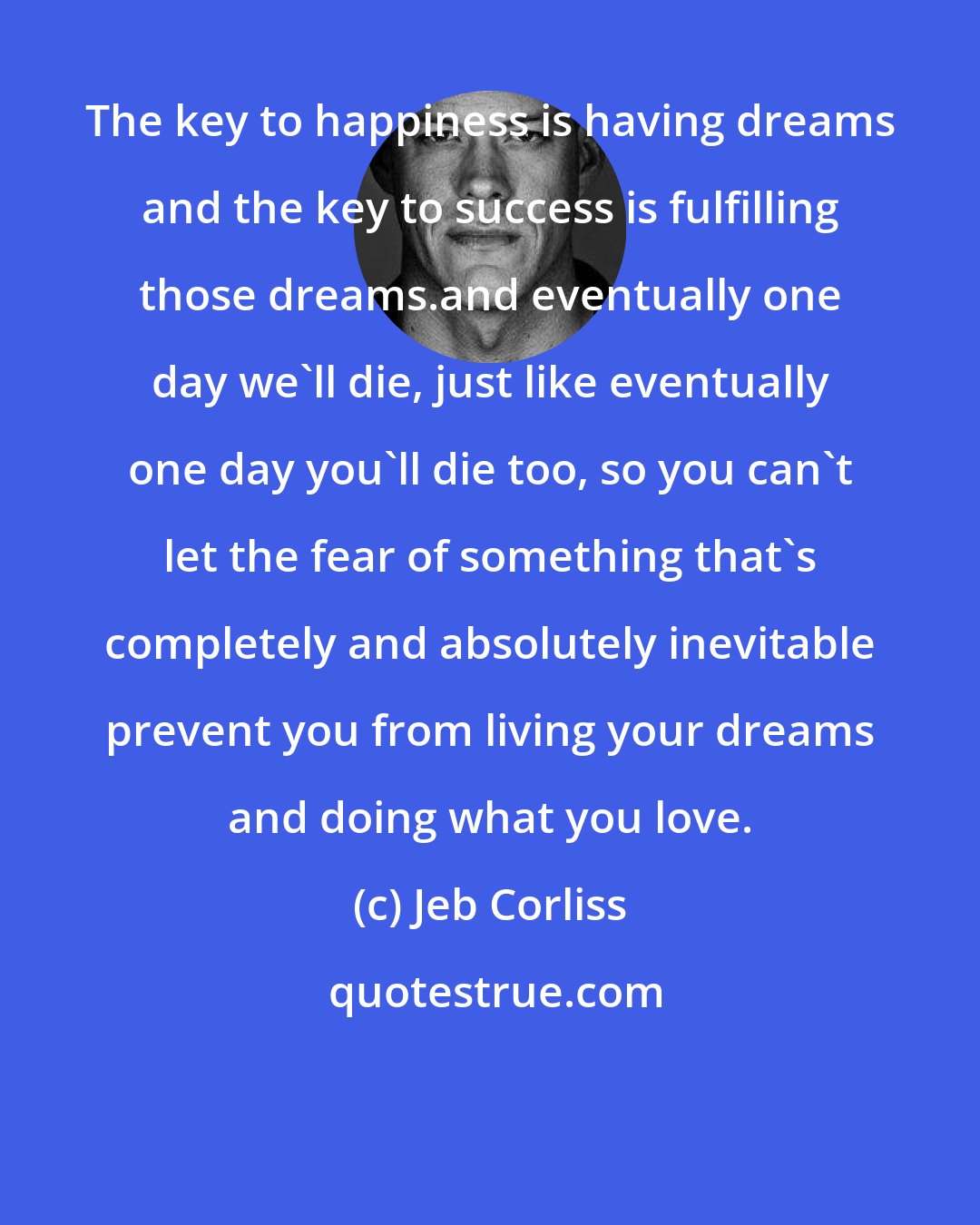 Jeb Corliss: The key to happiness is having dreams and the key to success is fulfilling those dreams.and eventually one day we'll die, just like eventually one day you'll die too, so you can't let the fear of something that's completely and absolutely inevitable prevent you from living your dreams and doing what you love.
