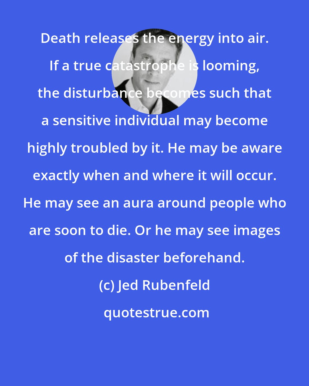 Jed Rubenfeld: Death releases the energy into air. If a true catastrophe is looming, the disturbance becomes such that a sensitive individual may become highly troubled by it. He may be aware exactly when and where it will occur. He may see an aura around people who are soon to die. Or he may see images of the disaster beforehand.