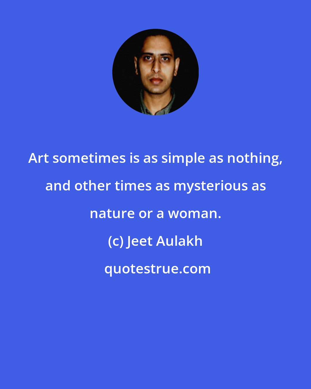 Jeet Aulakh: Art sometimes is as simple as nothing, and other times as mysterious as nature or a woman.