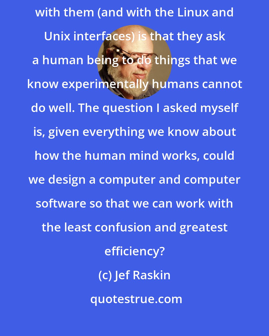 Jef Raskin: I am confident that we can do better than GUIs because the basic problem with them (and with the Linux and Unix interfaces) is that they ask a human being to do things that we know experimentally humans cannot do well. The question I asked myself is, given everything we know about how the human mind works, could we design a computer and computer software so that we can work with the least confusion and greatest efficiency?