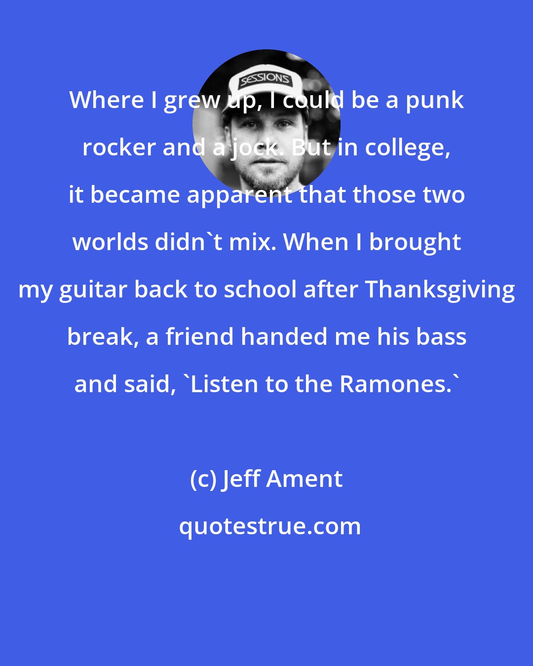 Jeff Ament: Where I grew up, I could be a punk rocker and a jock. But in college, it became apparent that those two worlds didn't mix. When I brought my guitar back to school after Thanksgiving break, a friend handed me his bass and said, 'Listen to the Ramones.'