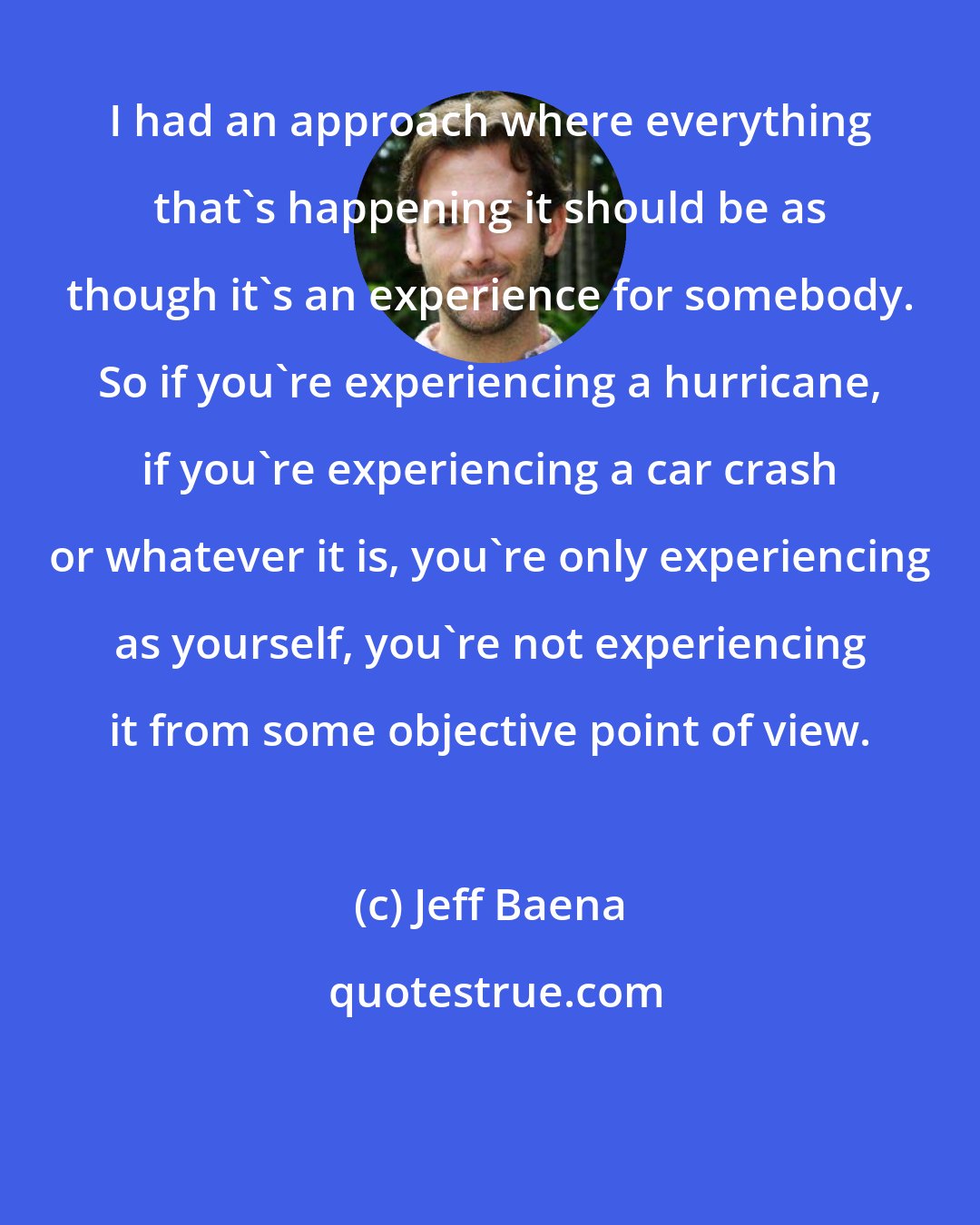 Jeff Baena: I had an approach where everything that's happening it should be as though it's an experience for somebody. So if you're experiencing a hurricane, if you're experiencing a car crash or whatever it is, you're only experiencing as yourself, you're not experiencing it from some objective point of view.
