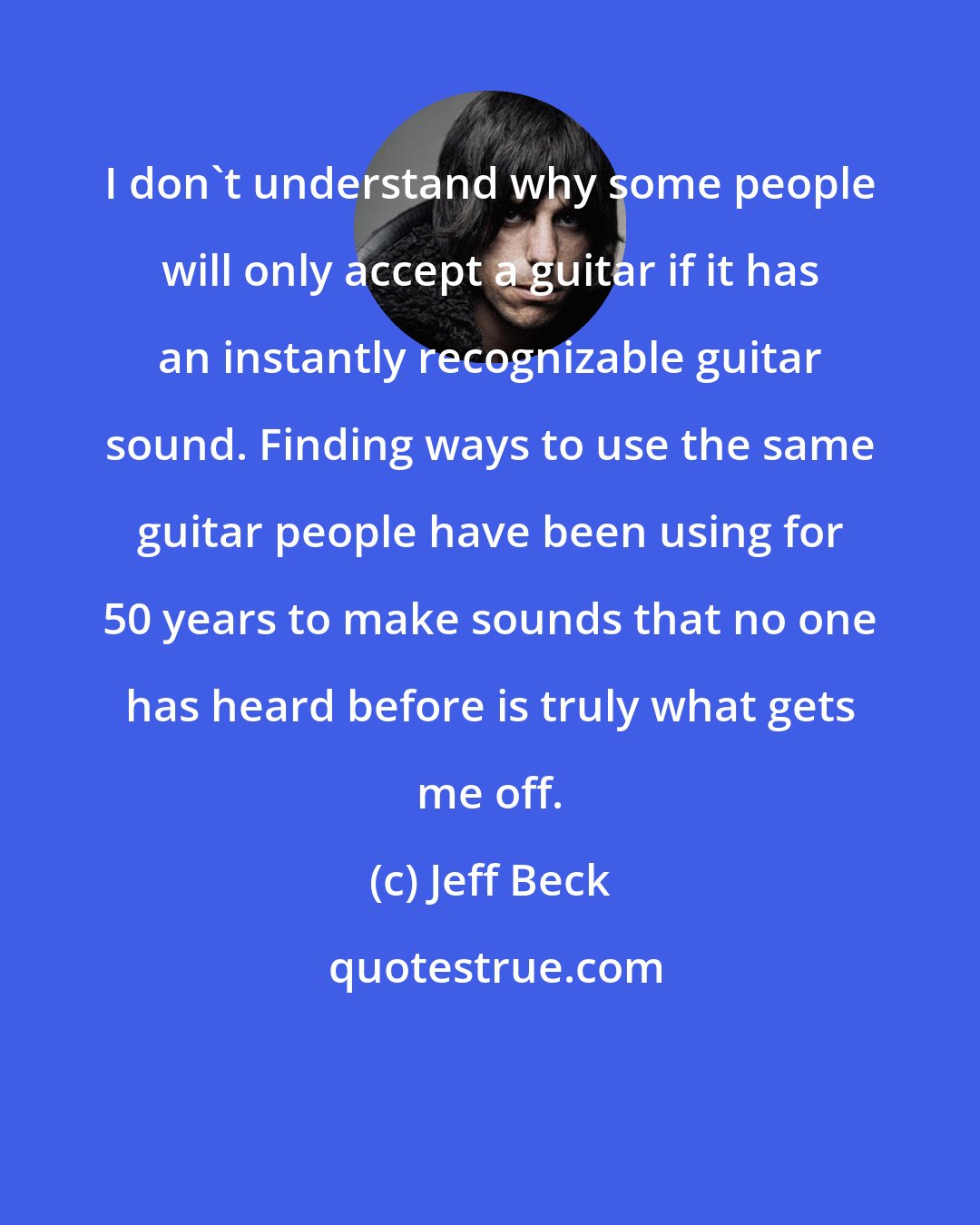 Jeff Beck: I don't understand why some people will only accept a guitar if it has an instantly recognizable guitar sound. Finding ways to use the same guitar people have been using for 50 years to make sounds that no one has heard before is truly what gets me off.