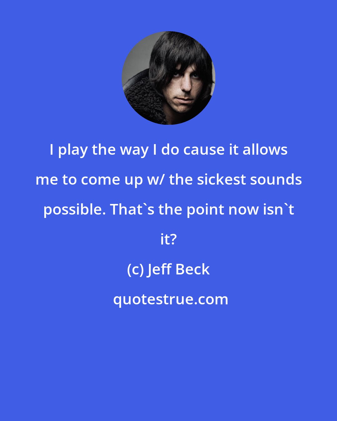 Jeff Beck: I play the way I do cause it allows me to come up w/ the sickest sounds possible. That's the point now isn't it?