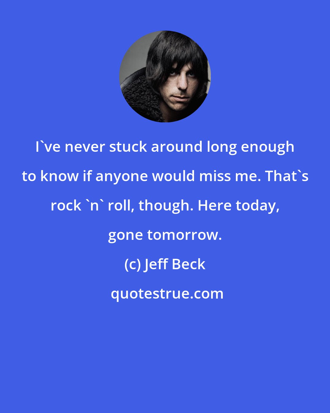 Jeff Beck: I've never stuck around long enough to know if anyone would miss me. That's rock 'n' roll, though. Here today, gone tomorrow.