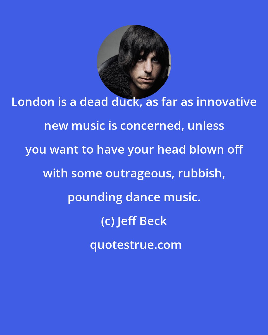 Jeff Beck: London is a dead duck, as far as innovative new music is concerned, unless you want to have your head blown off with some outrageous, rubbish, pounding dance music.