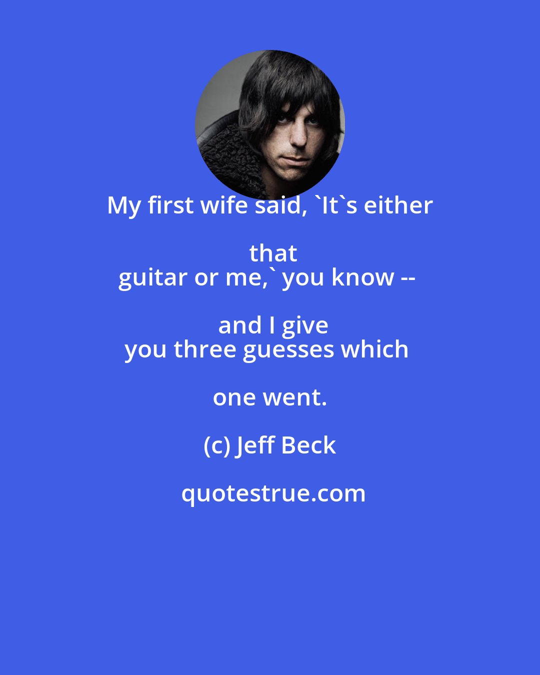 Jeff Beck: My first wife said, 'It's either that
guitar or me,' you know -- and I give
you three guesses which one went.