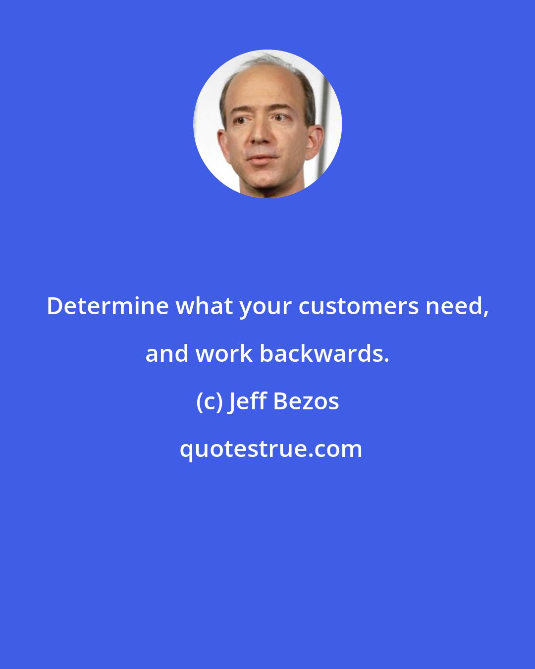 Jeff Bezos: Determine what your customers need, and work backwards.