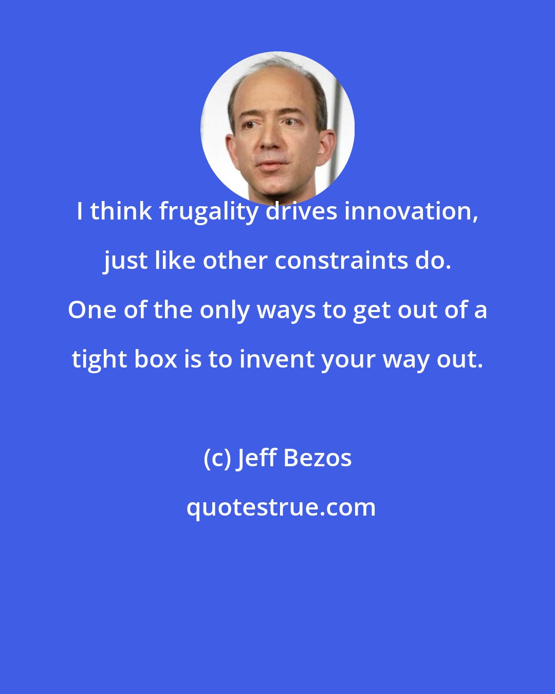 Jeff Bezos: I think frugality drives innovation, just like other constraints do. One of the only ways to get out of a tight box is to invent your way out.