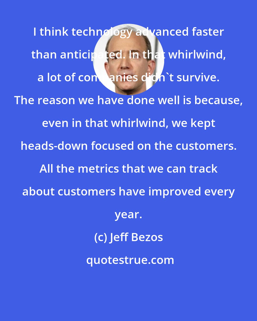 Jeff Bezos: I think technology advanced faster than anticipated. In that whirlwind, a lot of companies didn't survive. The reason we have done well is because, even in that whirlwind, we kept heads-down focused on the customers. All the metrics that we can track about customers have improved every year.