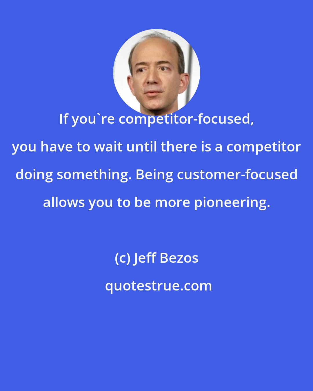 Jeff Bezos: If you're competitor-focused, you have to wait until there is a competitor doing something. Being customer-focused allows you to be more pioneering.