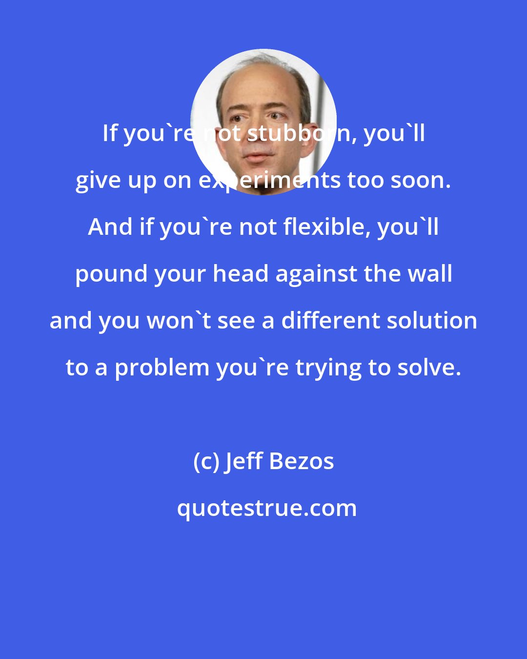 Jeff Bezos: If you're not stubborn, you'll give up on experiments too soon. And if you're not flexible, you'll pound your head against the wall and you won't see a different solution to a problem you're trying to solve.