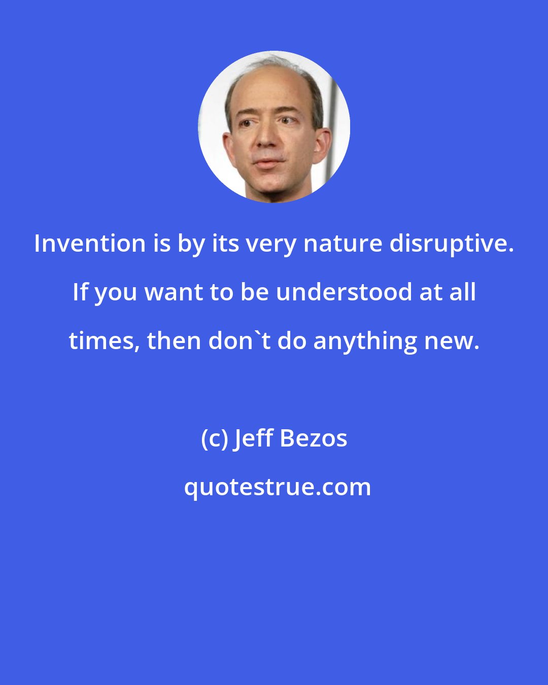 Jeff Bezos: Invention is by its very nature disruptive. If you want to be understood at all times, then don't do anything new.