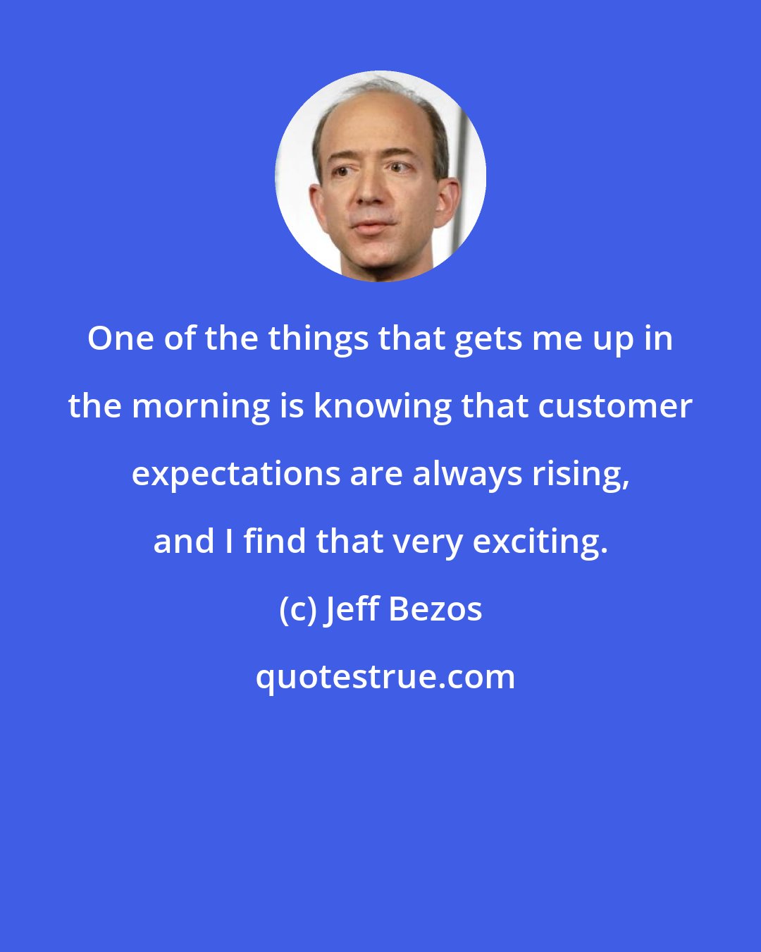 Jeff Bezos: One of the things that gets me up in the morning is knowing that customer expectations are always rising, and I find that very exciting.