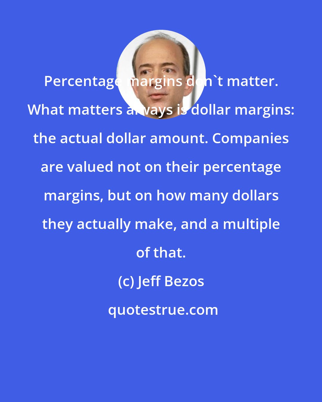 Jeff Bezos: Percentage margins don't matter. What matters always is dollar margins: the actual dollar amount. Companies are valued not on their percentage margins, but on how many dollars they actually make, and a multiple of that.