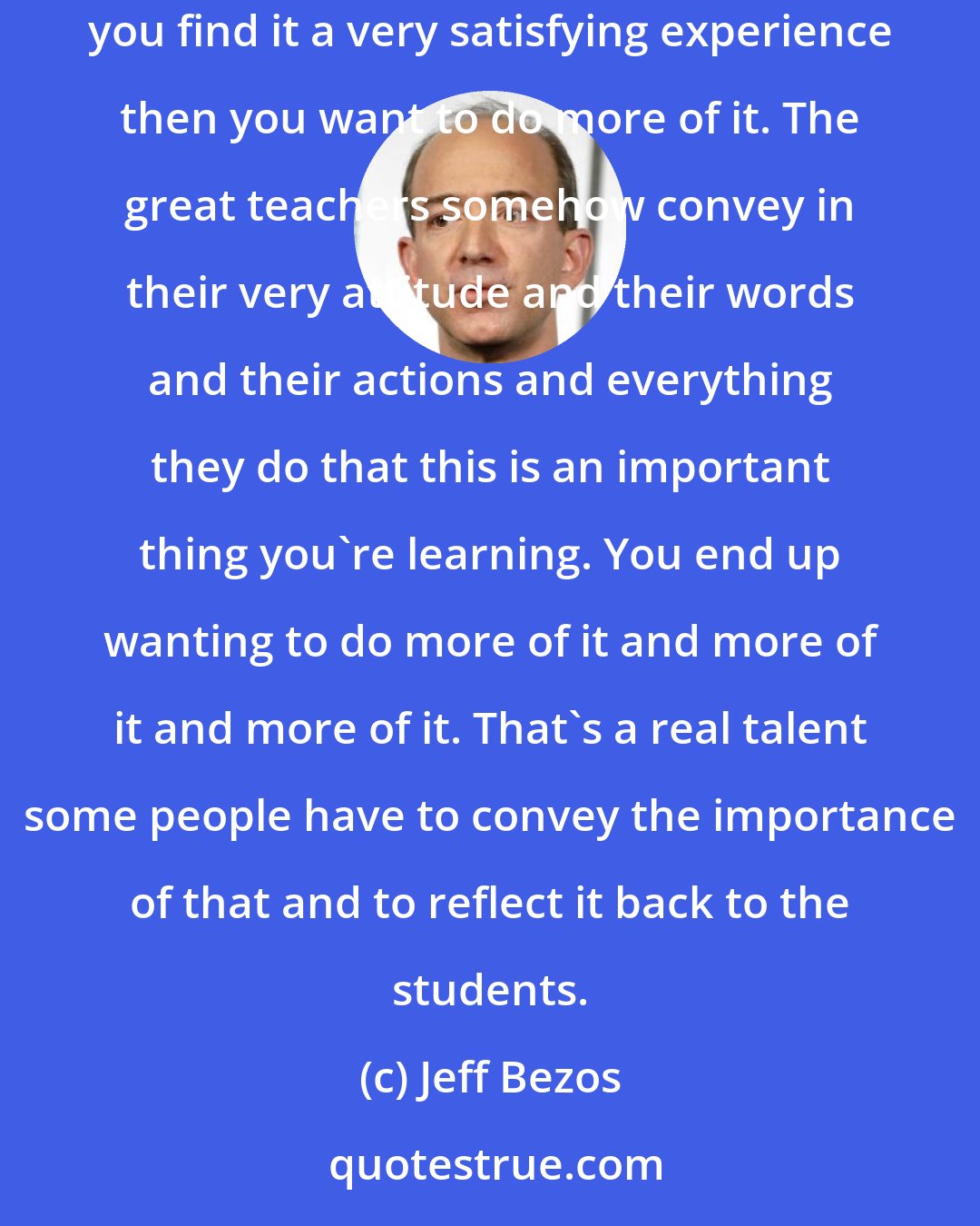 Jeff Bezos: Teachers, who are really good create that environment where you can be very satisfied by the process of learning. If you do something and you find it a very satisfying experience then you want to do more of it. The great teachers somehow convey in their very attitude and their words and their actions and everything they do that this is an important thing you're learning. You end up wanting to do more of it and more of it and more of it. That's a real talent some people have to convey the importance of that and to reflect it back to the students.