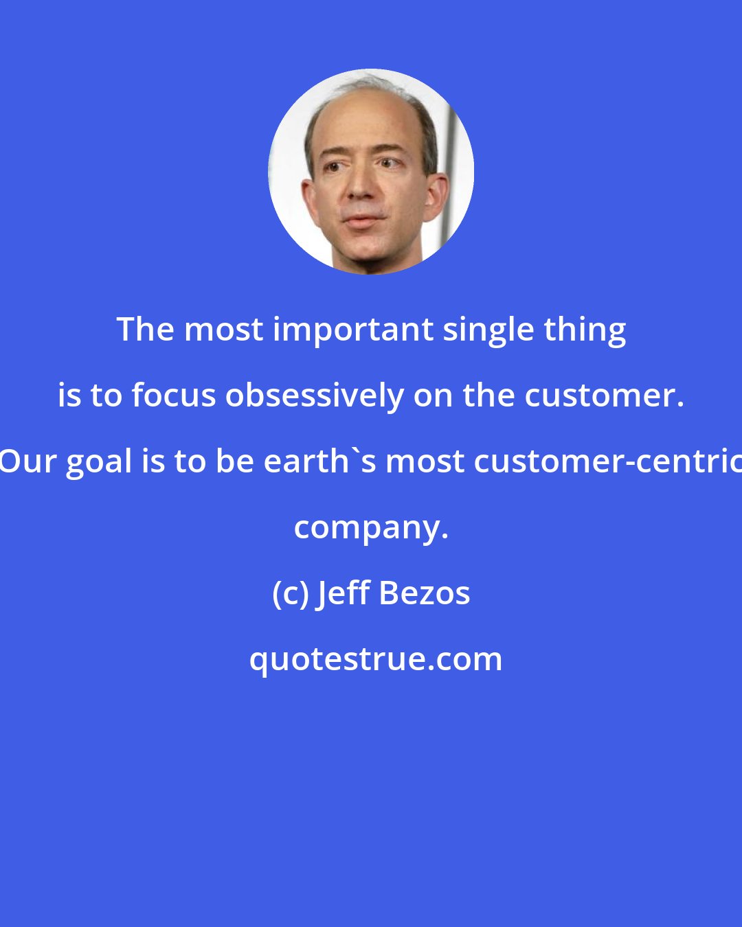 Jeff Bezos: The most important single thing is to focus obsessively on the customer. Our goal is to be earth's most customer-centric company.