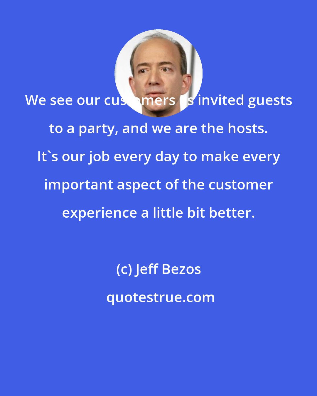 Jeff Bezos: We see our customers as invited guests to a party, and we are the hosts. It's our job every day to make every important aspect of the customer experience a little bit better.