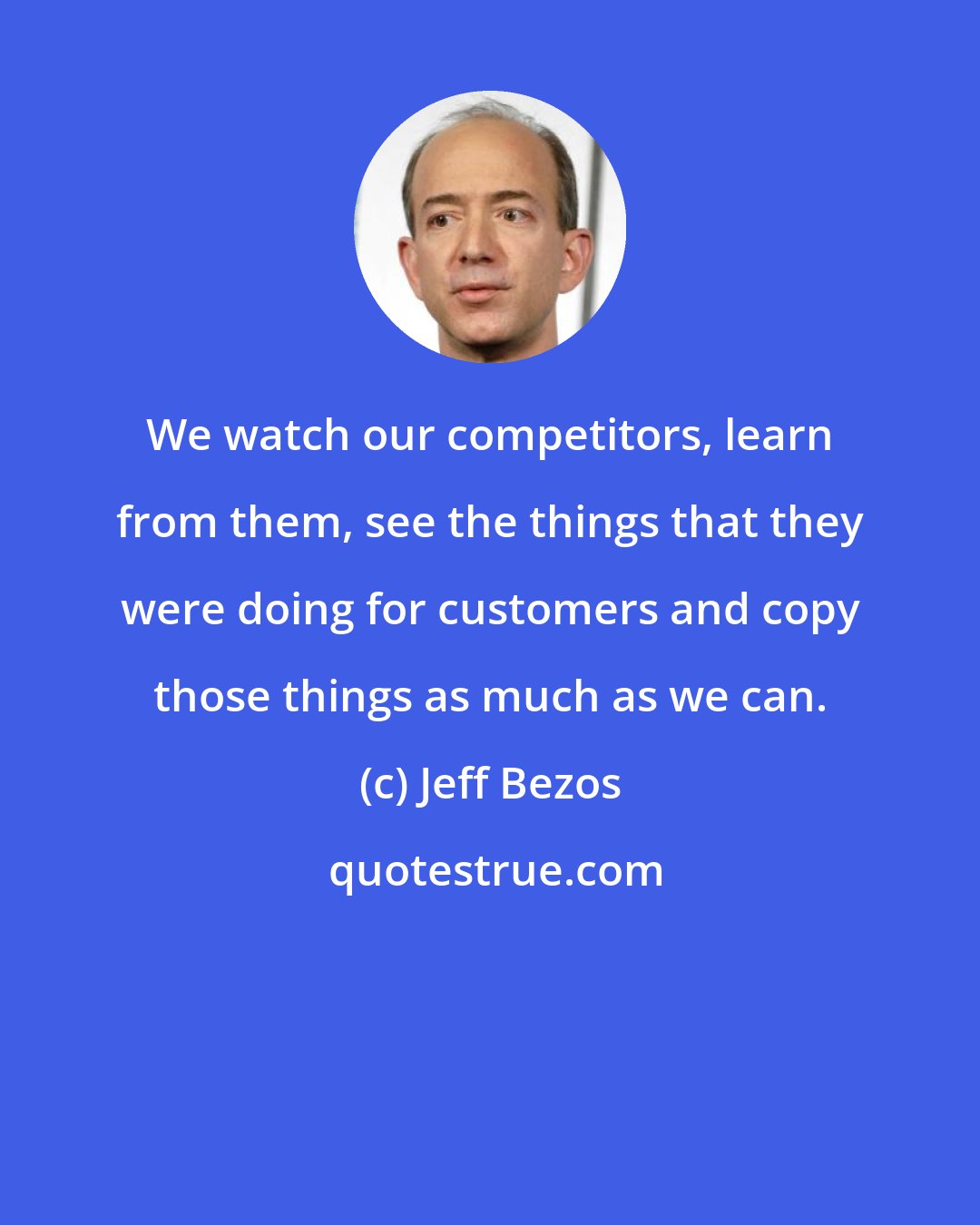 Jeff Bezos: We watch our competitors, learn from them, see the things that they were doing for customers and copy those things as much as we can.