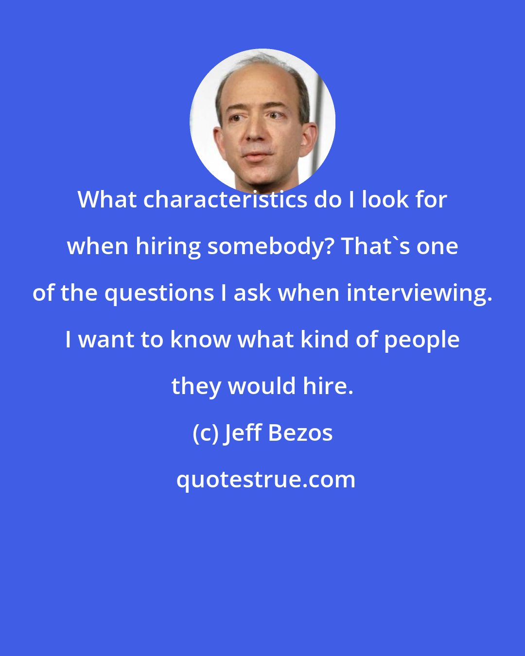 Jeff Bezos: What characteristics do I look for when hiring somebody? That's one of the questions I ask when interviewing. I want to know what kind of people they would hire.