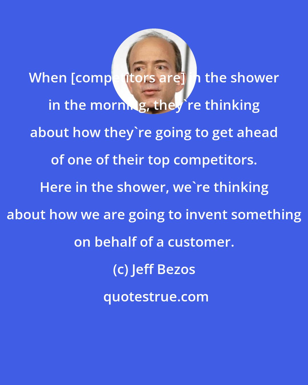 Jeff Bezos: When [competitors are] in the shower in the morning, they're thinking about how they're going to get ahead of one of their top competitors. Here in the shower, we're thinking about how we are going to invent something on behalf of a customer.