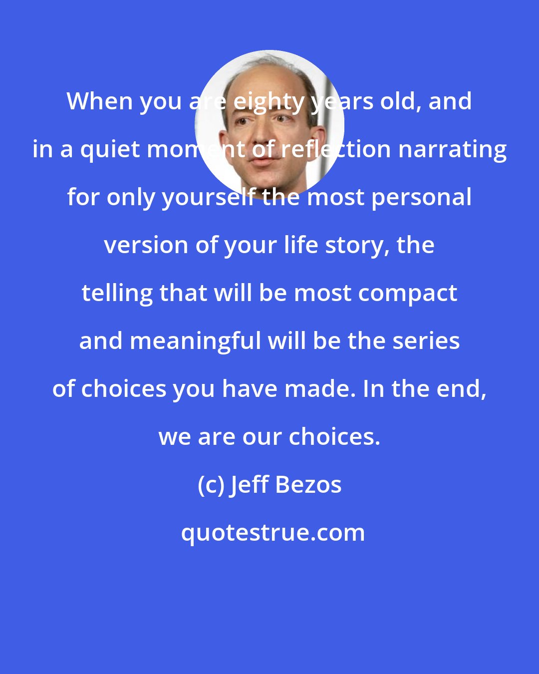 Jeff Bezos: When you are eighty years old, and in a quiet moment of reflection narrating for only yourself the most personal version of your life story, the telling that will be most compact and meaningful will be the series of choices you have made. In the end, we are our choices.