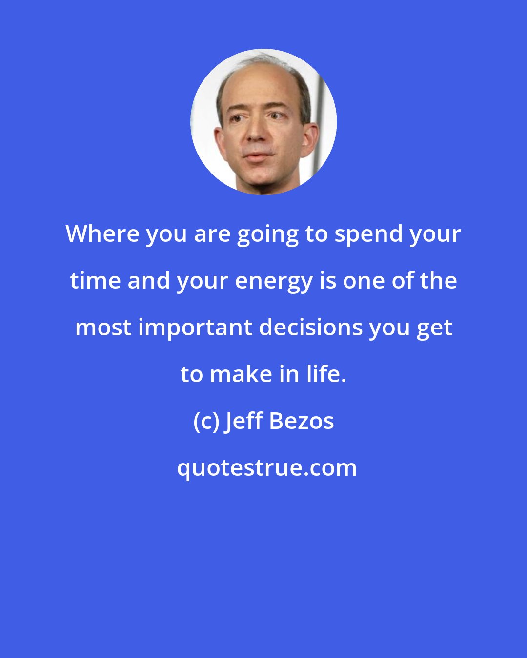 Jeff Bezos: Where you are going to spend your time and your energy is one of the most important decisions you get to make in life.