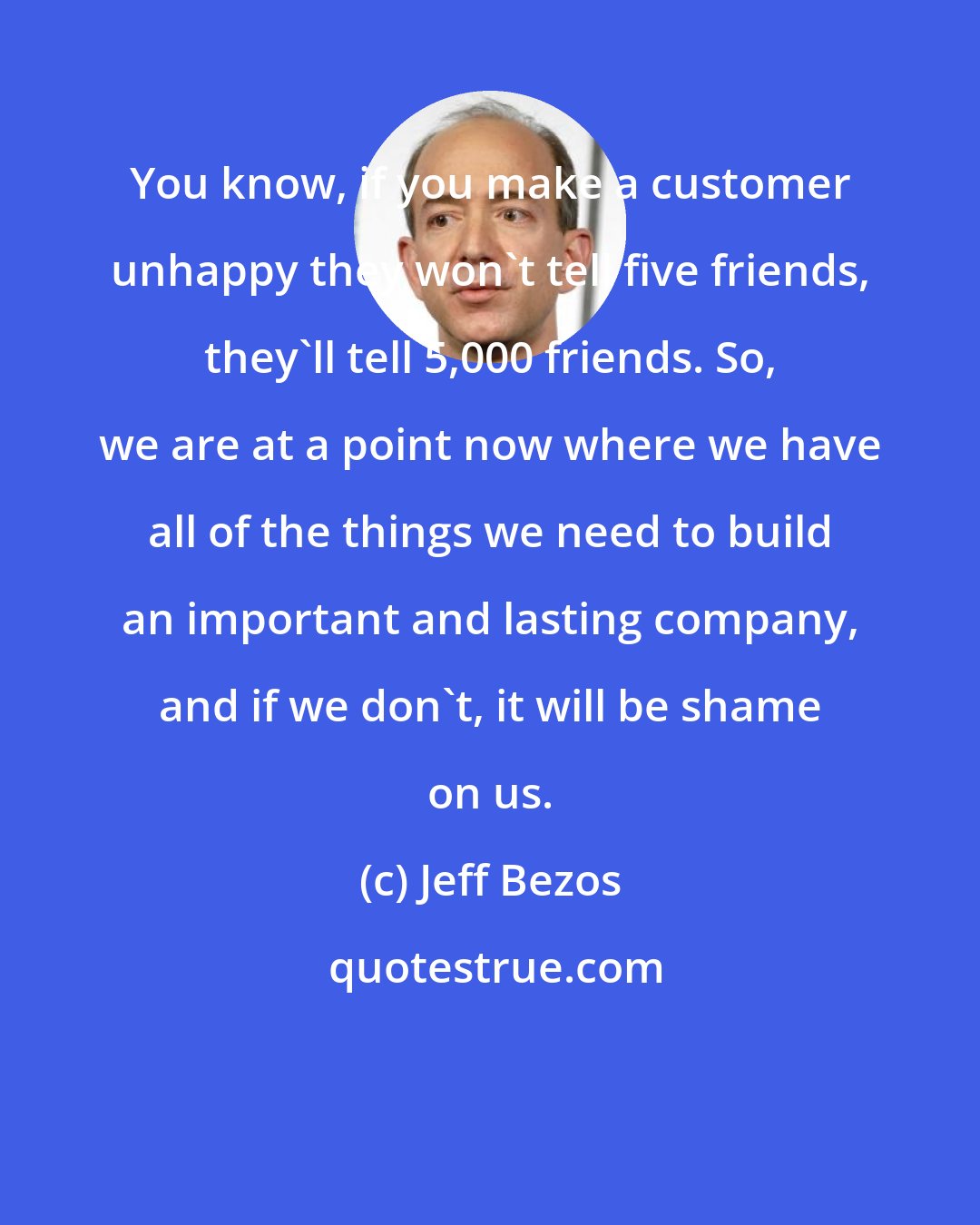 Jeff Bezos: You know, if you make a customer unhappy they won't tell five friends, they'll tell 5,000 friends. So, we are at a point now where we have all of the things we need to build an important and lasting company, and if we don't, it will be shame on us.