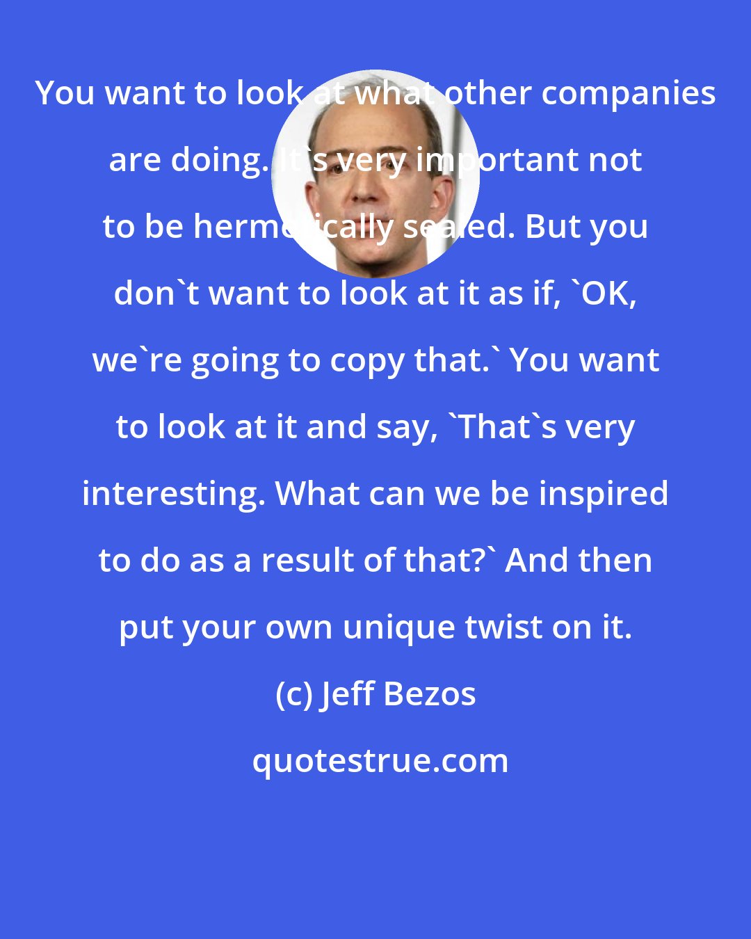 Jeff Bezos: You want to look at what other companies are doing. It's very important not to be hermetically sealed. But you don't want to look at it as if, 'OK, we're going to copy that.' You want to look at it and say, 'That's very interesting. What can we be inspired to do as a result of that?' And then put your own unique twist on it.