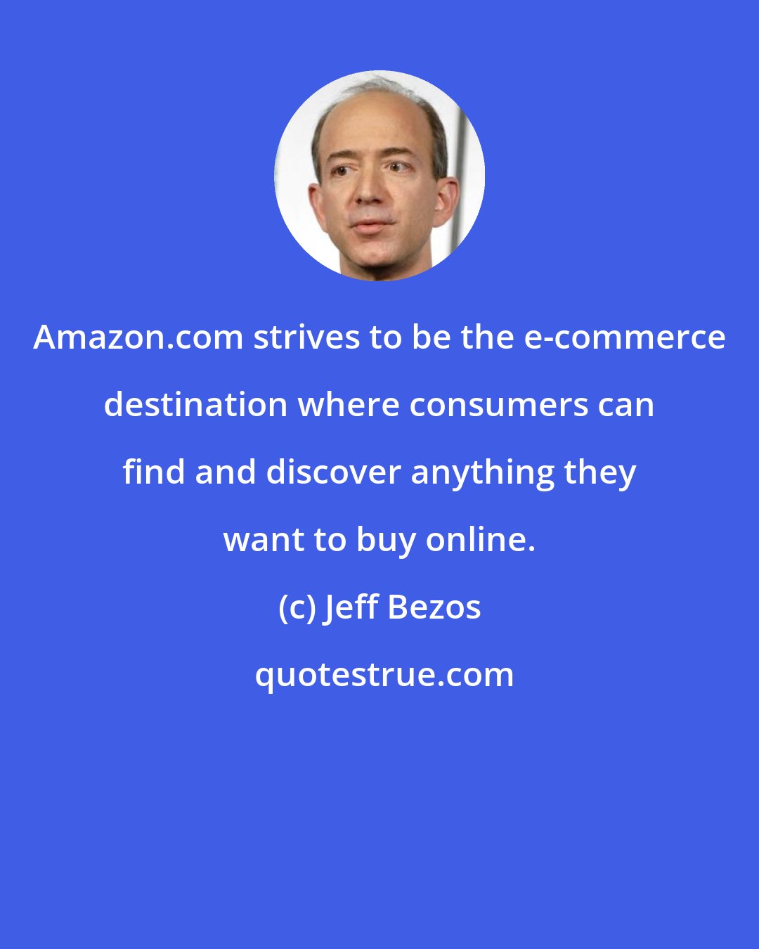 Jeff Bezos: Amazon.com strives to be the e-commerce destination where consumers can find and discover anything they want to buy online.