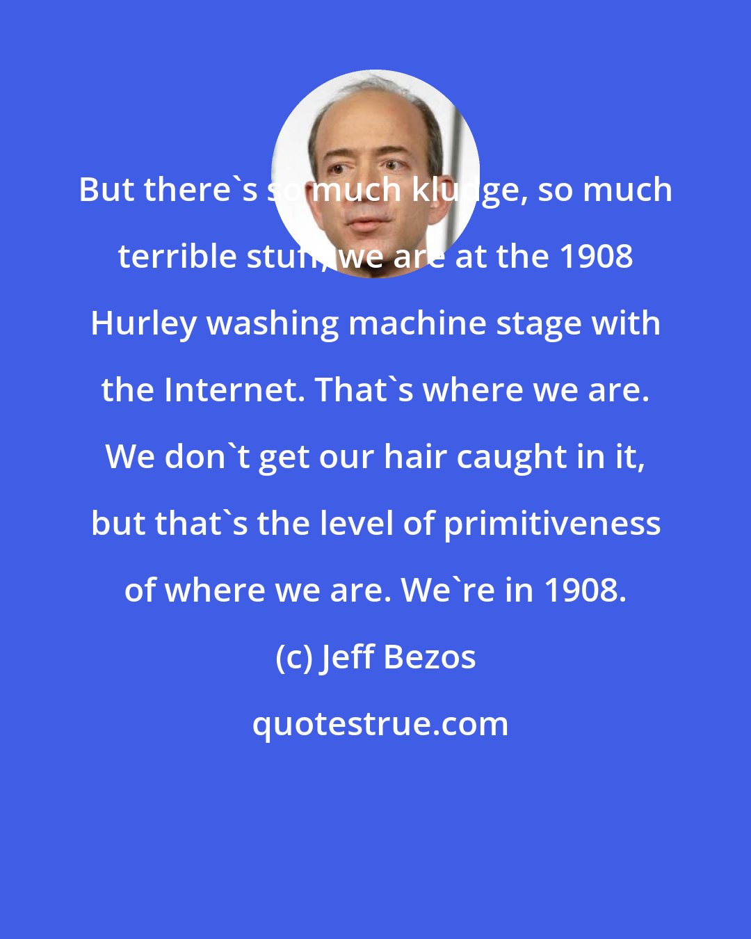 Jeff Bezos: But there's so much kludge, so much terrible stuff, we are at the 1908 Hurley washing machine stage with the Internet. That's where we are. We don't get our hair caught in it, but that's the level of primitiveness of where we are. We're in 1908.